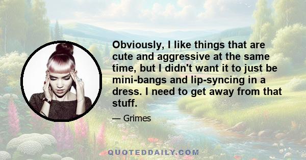 Obviously, I like things that are cute and aggressive at the same time, but I didn't want it to just be mini-bangs and lip-syncing in a dress. I need to get away from that stuff.