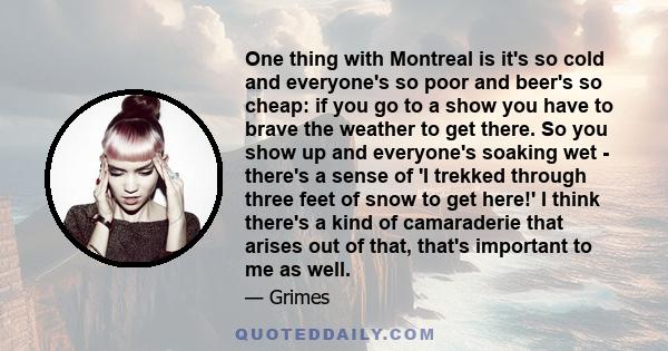 One thing with Montreal is it's so cold and everyone's so poor and beer's so cheap: if you go to a show you have to brave the weather to get there. So you show up and everyone's soaking wet - there's a sense of 'I