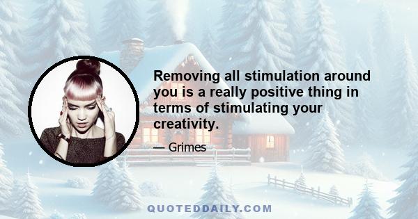 Removing all stimulation around you is a really positive thing in terms of stimulating your creativity.