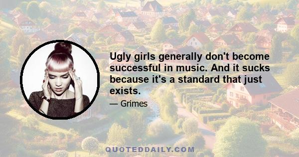 Ugly girls generally don't become successful in music. And it sucks because it's a standard that just exists.