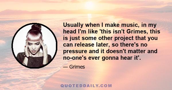 Usually when I make music, in my head I'm like 'this isn't Grimes, this is just some other project that you can release later, so there's no pressure and it doesn't matter and no-one's ever gonna hear it'.