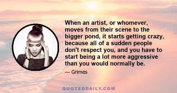 When an artist, or whomever, moves from their scene to the bigger pond, it starts getting crazy, because all of a sudden people don't respect you, and you have to start being a lot more aggressive than you would