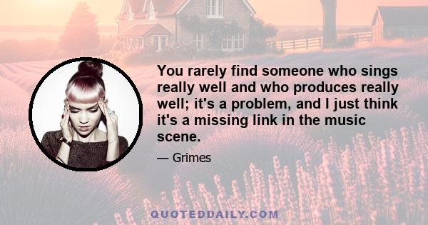 You rarely find someone who sings really well and who produces really well; it's a problem, and I just think it's a missing link in the music scene.