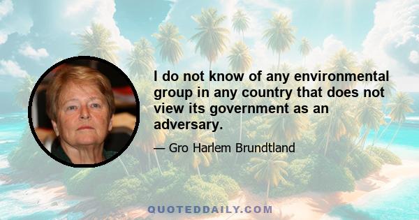 I do not know of any environmental group in any country that does not view its government as an adversary.