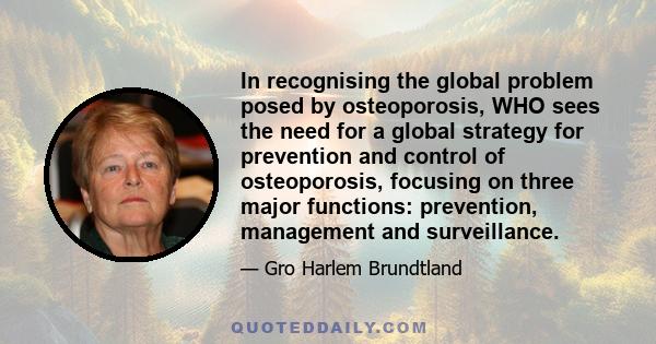 In recognising the global problem posed by osteoporosis, WHO sees the need for a global strategy for prevention and control of osteoporosis, focusing on three major functions: prevention, management and surveillance.