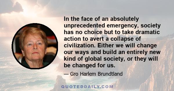 In the face of an absolutely unprecedented emergency, society has no choice but to take dramatic action to avert a collapse of civilization. Either we will change our ways and build an entirely new kind of global