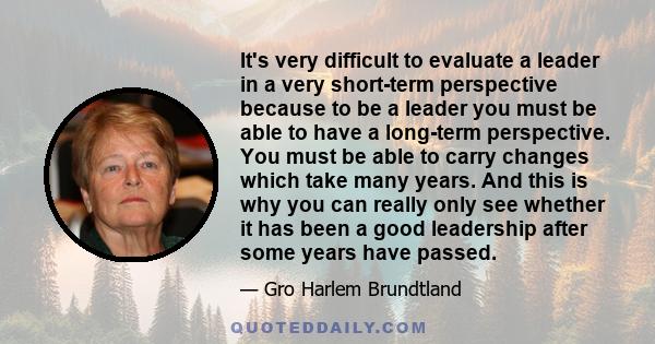 It's very difficult to evaluate a leader in a very short-term perspective because to be a leader you must be able to have a long-term perspective. You must be able to carry changes which take many years. And this is why 