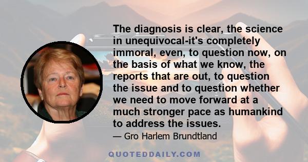 The diagnosis is clear, the science in unequivocal-it's completely immoral, even, to question now, on the basis of what we know, the reports that are out, to question the issue and to question whether we need to move