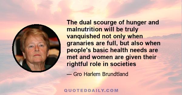 The dual scourge of hunger and malnutrition will be truly vanquished not only when granaries are full, but also when people's basic health needs are met and women are given their rightful role in societies