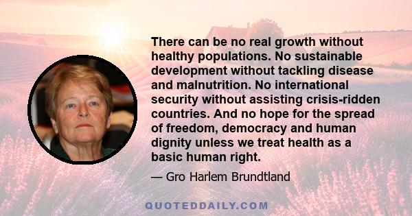 There can be no real growth without healthy populations. No sustainable development without tackling disease and malnutrition. No international security without assisting crisis-ridden countries. And no hope for the