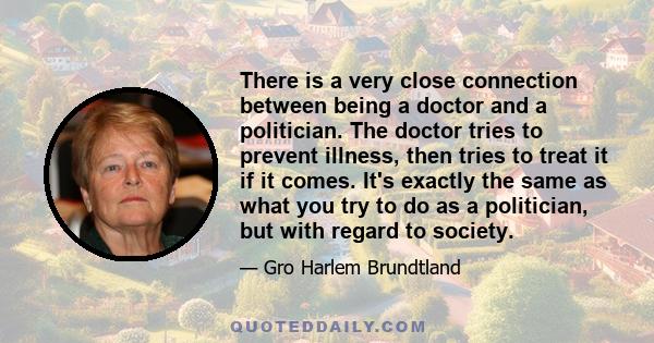 There is a very close connection between being a doctor and a politician. The doctor tries to prevent illness, then tries to treat it if it comes. It's exactly the same as what you try to do as a politician, but with