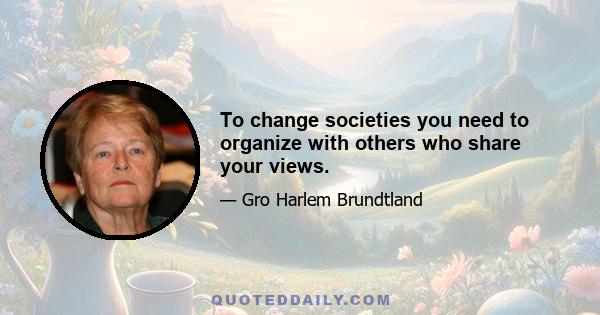 To change societies you need to organize with others who share your views.