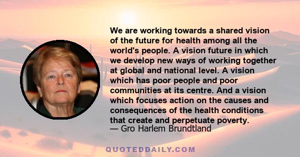 We are working towards a shared vision of the future for health among all the world's people. A vision future in which we develop new ways of working together at global and national level. A vision which has poor people 