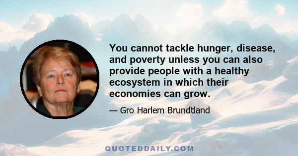 You cannot tackle hunger, disease, and poverty unless you can also provide people with a healthy ecosystem in which their economies can grow.