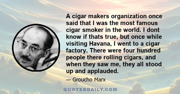 A cigar makers organization once said that I was the most famous cigar smoker in the world. I dont know if thats true, but once while visiting Havana, I went to a cigar factory. There were four hundred people there