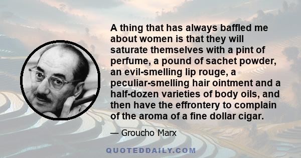 A thing that has always baffled me about women is that they will saturate themselves with a pint of perfume, a pound of sachet powder, an evil-smelling lip rouge, a peculiar-smelling hair ointment and a half-dozen