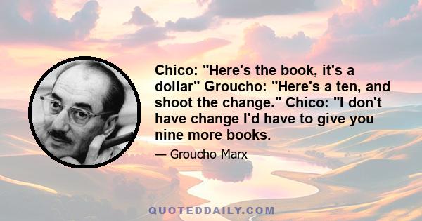 Chico: Here's the book, it's a dollar Groucho: Here's a ten, and shoot the change. Chico: I don't have change I'd have to give you nine more books.