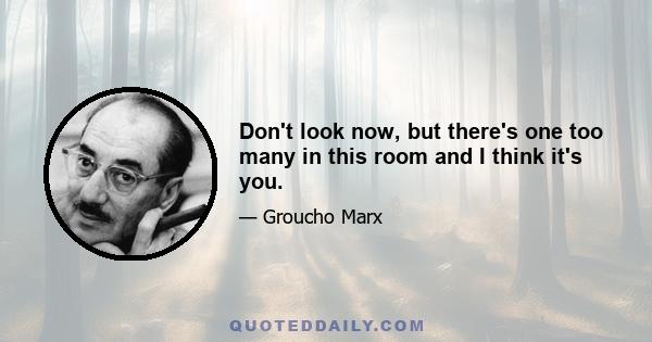 Don't look now, but there's one too many in this room and I think it's you.