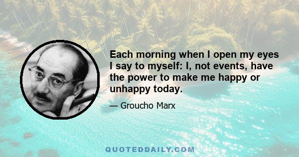 Each morning when I open my eyes I say to myself: I, not events, have the power to make me happy or unhappy today.