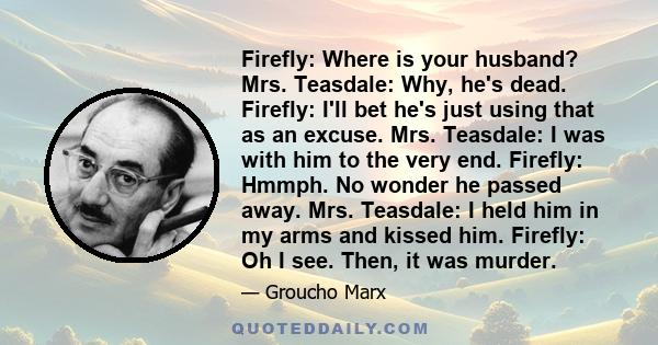 Firefly: Where is your husband? Mrs. Teasdale: Why, he's dead. Firefly: I'll bet he's just using that as an excuse. Mrs. Teasdale: I was with him to the very end. Firefly: Hmmph. No wonder he passed away. Mrs. Teasdale: 