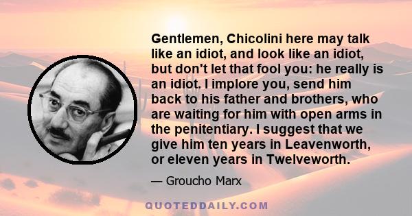 Gentlemen, Chicolini here may talk like an idiot, and look like an idiot, but don't let that fool you: he really is an idiot. I implore you, send him back to his father and brothers, who are waiting for him with open