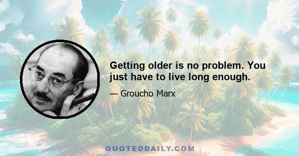 Getting older is no problem. You just have to live long enough.