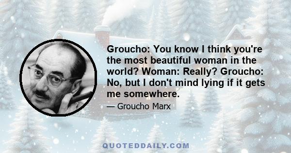 Groucho: You know I think you're the most beautiful woman in the world? Woman: Really? Groucho: No, but I don't mind lying if it gets me somewhere.