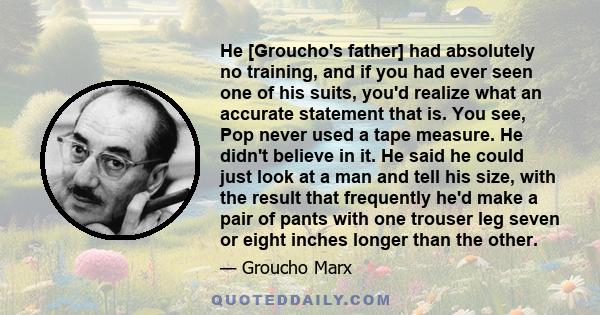 He [Groucho's father] had absolutely no training, and if you had ever seen one of his suits, you'd realize what an accurate statement that is. You see, Pop never used a tape measure. He didn't believe in it. He said he