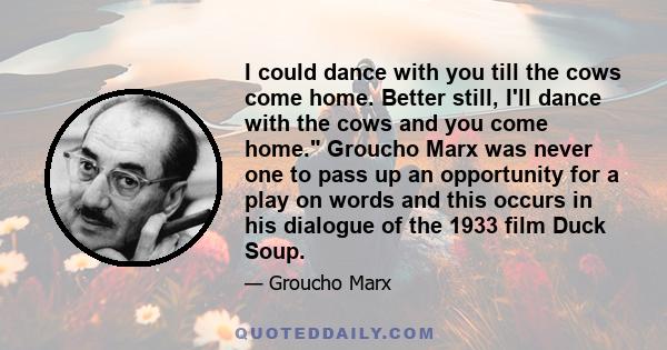 I could dance with you till the cows come home. Better still, I'll dance with the cows and you come home. Groucho Marx was never one to pass up an opportunity for a play on words and this occurs in his dialogue of the