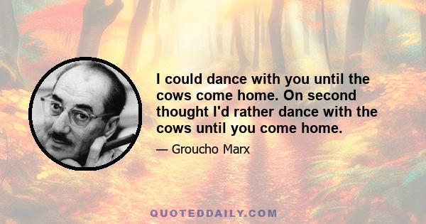 I could dance with you until the cows come home. On second thought I'd rather dance with the cows until you come home.