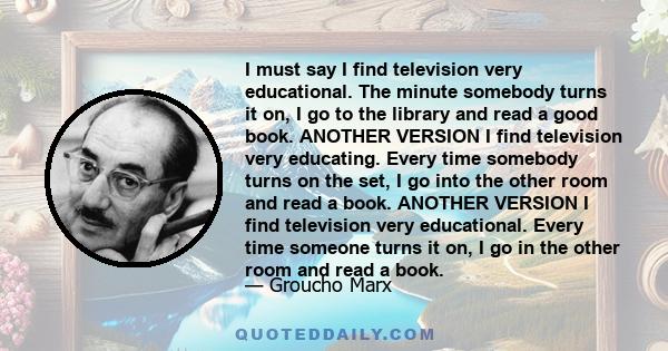 I must say I find television very educational. The minute somebody turns it on, I go to the library and read a good book. ANOTHER VERSION I find television very educating. Every time somebody turns on the set, I go into 