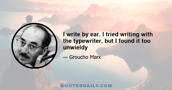 I write by ear. I tried writing with the typewriter, but I found it too unwieldy