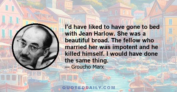 I'd have liked to have gone to bed with Jean Harlow. She was a beautiful broad. The fellow who married her was impotent and he killed himself. I would have done the same thing.