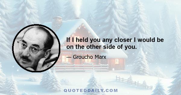 If I held you any closer I would be on the other side of you.