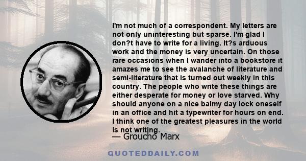 I'm not much of a correspondent. My letters are not only uninteresting but sparse. I'm glad I don?t have to write for a living. It?s arduous work and the money is very uncertain. On those rare occasions when I wander