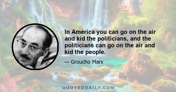 In America you can go on the air and kid the politicians, and the politicians can go on the air and kid the people.