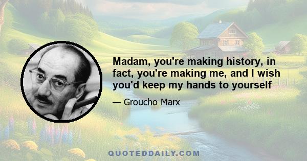 Madam, you're making history, in fact, you're making me, and I wish you'd keep my hands to yourself