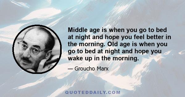 Middle age is when you go to bed at night and hope you feel better in the morning. Old age is when you go to bed at night and hope you wake up in the morning.