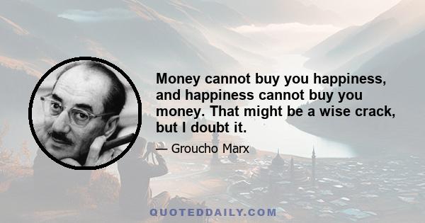 Money cannot buy you happiness, and happiness cannot buy you money. That might be a wise crack, but I doubt it.