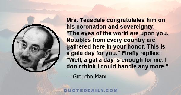 Mrs. Teasdale congratulates him on his coronation and sovereignty: The eyes of the world are upon you. Notables from every country are gathered here in your honor. This is a gala day for you. Firefly replies: Well, a