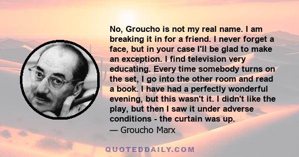 No, Groucho is not my real name. I am breaking it in for a friend. I never forget a face, but in your case I'll be glad to make an exception. I find television very educating. Every time somebody turns on the set, I go