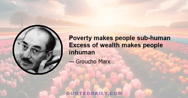 Poverty makes people sub-human Excess of wealth makes people inhuman