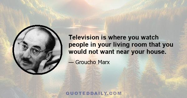 Television is where you watch people in your living room that you would not want near your house.