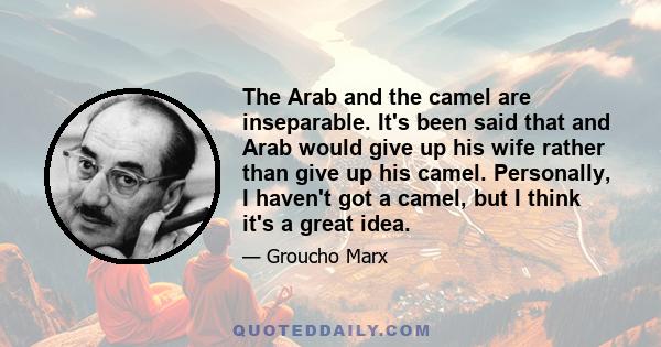 The Arab and the camel are inseparable. It's been said that and Arab would give up his wife rather than give up his camel. Personally, I haven't got a camel, but I think it's a great idea.