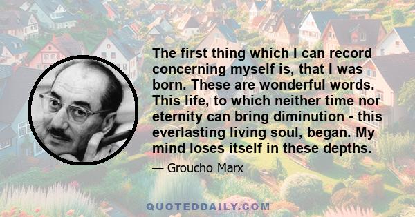 The first thing which I can record concerning myself is, that I was born. These are wonderful words. This life, to which neither time nor eternity can bring diminution - this everlasting living soul, began. My mind