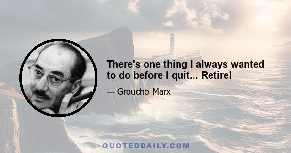 There's one thing I always wanted to do before I quit... Retire!