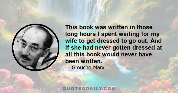 This book was written in those long hours I spent waiting for my wife to get dressed to go out. And if she had never gotten dressed at all this book would never have been written.