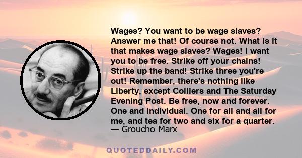 Wages? You want to be wage slaves? Answer me that! Of course not. What is it that makes wage slaves? Wages! I want you to be free. Strike off your chains! Strike up the band! Strike three you're out! Remember, there's