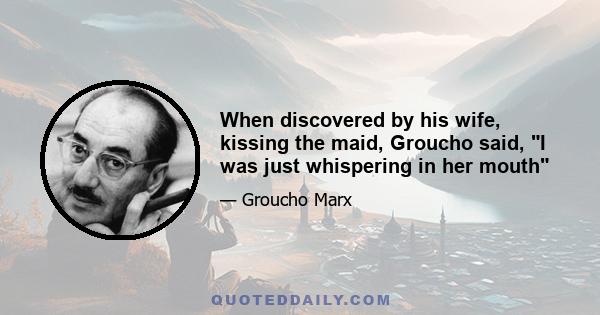 When discovered by his wife, kissing the maid, Groucho said, I was just whispering in her mouth