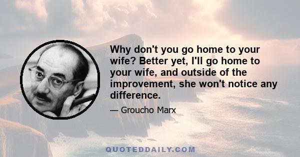 Why don't you go home to your wife? Better yet, I'll go home to your wife, and outside of the improvement, she won't notice any difference.